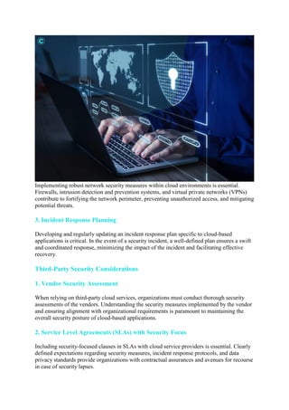 Implementing robust network security measures within cloud environments is essential.
Firewalls, intrusion detection and prevention systems, and virtual private networks (VPNs)
contribute to fortifying the network perimeter, preventing unauthorized access, and mitigating
potential threats.
3. Incident Response Planning
Developing and regularly updating an incident response plan specific to cloud-based
applications is critical. In the event of a security incident, a well-defined plan ensures a swift
and coordinated response, minimizing the impact of the incident and facilitating effective
recovery.
Third-Party Security Considerations
1. Vendor Security Assessment
When relying on third-party cloud services, organizations must conduct thorough security
assessments of the vendors. Understanding the security measures implemented by the vendor
and ensuring alignment with organizational requirements is paramount to maintaining the
overall security posture of cloud-based applications.
2. Service Level Agreements (SLAs) with Security Focus
Including security-focused clauses in SLAs with cloud service providers is essential. Clearly
defined expectations regarding security measures, incident response protocols, and data
privacy standards provide organizations with contractual assurances and avenues for recourse
in case of security lapses.
 