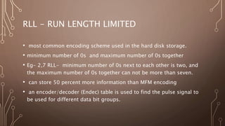 RLL - RUN LENGTH LIMITED
• most common encoding scheme used in the hard disk storage.
• minimum number of 0s and maximum number of 0s together
• Eg- 2,7 RLL- minimum number of 0s next to each other is two, and
the maximum number of 0s together can not be more than seven.
• can store 50 percent more information than MFM encoding
• an encoder/decoder (Endec) table is used to find the pulse signal to
be used for different data bit groups.
 
