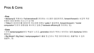 Pros & Cons
- Pros
~ Backprop을 위해서는 Full derivatives를 관리하는 시스템이 필요하지만, forward-forward는 비교적 적은
비용의 최대 컴퓨팅 리소스가 요구됨
~ Trillion의 파라미터를 업데이트 하는데에 엄청난 watts가 필요한데, forward-forward는 “mortal
computation”으로의 방향성을 제시하고 있음 (* hardware efficiency를 의미하는 듯)
- Cons
~ 아직 backpropagation보다 학습이 느리고, generalize 성능이 뛰어나 보이지는 않음 (backprop 대체는
멀었다)
~ Big Model의 Big Data는 backpropagation이 좋을 듯 (그러나 적은 데이터에서는 효율적일 수 있지
않을까…?)
 