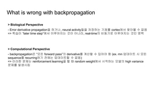 What is wrong with backpropagation
> Biological Perspective
- Error derivative propagation을 하거나, neural activity들을 저장하는 기제를 cortex에서 찾아볼 수 없음
=> 학습이 “later time step”에서 이루어지는 것이 아니라, real-time의 비동기로 이루어지는 것인 명백
> Computational Perspective
- backpropagation은 “모든 forward pass”의 derivative를 계산할 수 있어야 함 (ex. rnn 업데이트 시 모든
sequence를 recurring하기 전에는 업데이트할 수 없음)
=> 이러한 문제는 reinforcement learning을 할 때 random weight에서 시작하는 모델의 high variance
문제를 발생시킴
 