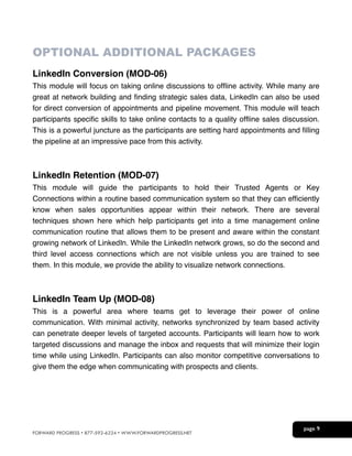 !
OPTIONAL ADDITIONAL PACKAGES
LinkedIn Conversion (MOD-06)!
This module will focus on taking online discussions to ofﬂine activity. While many are
great at network building and ﬁnding strategic sales data, LinkedIn can also be used
for direct conversion of appointments and pipeline movement. This module will teach
participants speciﬁc skills to take online contacts to a quality ofﬂine sales discussion.
This is a powerful juncture as the participants are setting hard appointments and ﬁlling
the pipeline at an impressive pace from this activity.!

!
!

LinkedIn Retention (MOD-07)!
This module will guide the participants to hold their Trusted Agents or Key
Connections within a routine based communication system so that they can efﬁciently
know when sales opportunities appear within their network. There are several
techniques shown here which help participants get into a time management online
communication routine that allows them to be present and aware within the constant
growing network of LinkedIn. While the LinkedIn network grows, so do the second and
third level access connections which are not visible unless you are trained to see
them. In this module, we provide the ability to visualize network connections.!

!
!

LinkedIn Team Up (MOD-08)!
This is a powerful area where teams get to leverage their power of online
communication. With minimal activity, networks synchronized by team based activity
can penetrate deeper levels of targeted accounts. Participants will learn how to work
targeted discussions and manage the inbox and requests that will minimize their login
time while using LinkedIn. Participants can also monitor competitive conversations to
give them the edge when communicating with prospects and clients.!

!
!

FORWARD PROGRESS • 877-592-6224 • WWW.FORWARDPROGRESS.NET

page 9


 