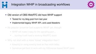 Integration WHIP in broadcasting workflows
• Old version of OBS-WebRTC did have WHIP support
• Tested for my blog post from last year
• Implemented legacy WHIP API, and used libwebrtc
• No popular streamer tool supports WHIP yet, though
• WHIP will make it easy for the signalling part...
• ... but they’ll still need a working WebRTC stack
• Why not start with a more “loose” integration then?
• Keeping on using existing tools as they work today
• Somehow get them to work with my GStreamer-based WHIP client
 