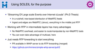 Using SOLEIL for the purpose
• “Streaming Of Large scale Events over Internet cLouds” (Ph.D Thesis)
• In a nutshell, tree-based distribution of WebRTC feeds
• Ingest and edges are WebRTC (Janus), everything in the middle just RTP
• Working with RTP in intermediate layers has many advantages
• No WebRTC overhead, and easier to route/manipulate by non-WebRTC tools
• You can even take advantage of multicast, here
• Just needs RTP forwarding to start everything
• PR available in WHIP server to do RTP forwarding (merged)
• https://github.com/lminiero/simple-whip-server/pull/2
 