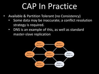 CAP In Practice
• Available & Partition Tolerant (no Consistency)
  • Some data may be inaccurate; a conflict resolution
     strategy is required.
  • DNS is an example of this, as well as standard
     master-slave replication
 