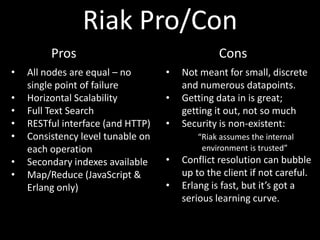 Riak Pro/Con
         Pros                                   Cons
•   All nodes are equal – no       •   Not meant for small, discrete
    single point of failure            and numerous datapoints.
•   Horizontal Scalability         •   Getting data in is great;
•   Full Text Search                   getting it out, not so much
•   RESTful interface (and HTTP)   •   Security is non-existent:
•   Consistency level tunable on          “Riak assumes the internal
    each operation                         environment is trusted”
•   Secondary indexes available    •   Conflict resolution can bubble
•   Map/Reduce (JavaScript &           up to the client if not careful.
    Erlang only)                   •   Erlang is fast, but it’s got a
                                       serious learning curve.
 