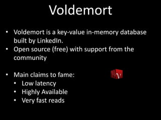 Voldemort
• Voldemort is a key-value in-memory database
  built by LinkedIn.
• Open source (free) with support from the
  community

• Main claims to fame:
  • Low latency
  • Highly Available
  • Very fast reads
 