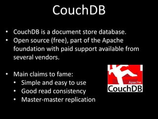 CouchDB
• CouchDB is a document store database.
• Open source (free), part of the Apache
  foundation with paid support available from
  several vendors.

• Main claims to fame:
  • Simple and easy to use
  • Good read consistency
  • Master-master replication
 