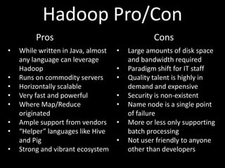 Hadoop Pro/Con
         Pros                                   Cons
•   While written in Java, almost   •   Large amounts of disk space
    any language can leverage           and bandwidth required
    Hadoop                          •   Paradigm shift for IT staff
•   Runs on commodity servers       •   Quality talent is highly in
•   Horizontally scalable               demand and expensive
•   Very fast and powerful          •   Security is non-existent
•   Where Map/Reduce                •   Name node is a single point
    originated                          of failure
•   Ample support from vendors      •   More or less only supporting
•   “Helper” languages like Hive        batch processing
    and Pig                         •   Not user friendly to anyone
•   Strong and vibrant ecosystem        other than developers
 