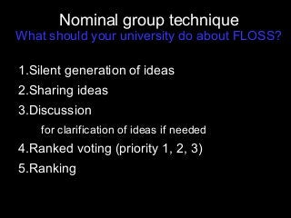 Nominal group technique
What should your university do about FLOSS?
1.Silent generation of ideas
2.Sharing ideas
3.Discussion
for clarification of ideas if needed
4.Ranked voting (priority 1, 2, 3)
5.Ranking
 