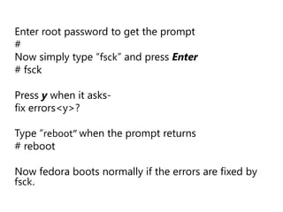 Enter root password to get the prompt
#
Now simply type “fsck” and press Enter
# fsck

Press y when it asks-
fix errors<y>?

Type “reboot” when the prompt returns
# reboot

Now fedora boots normally if the errors are fixed by
fsck.
 