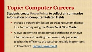 Topic: Computer Careers
Students create PowerPoints to collect an summarize
information on Computer Related Fields
 Include a PowerPoint lesson on creating custom themes,
lists, formatting using the PowerPoint Slide Master.
 Allows students to be accountable gathering their own
information and creating their own study guide and
teaches the efficiency of accessing the Slide Master tools
in PowerPoint. Sample PowerPoint
 