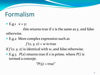 Formalism
 E.g.1 x = y;
this returns true if x is the same as y, and false
otherwise.
 E.g.2 More complex expression such as
f (x, y, z) = w is true
if f (x, y, z) is identical with w, and false otherwise.
 E.g.3 P(x) returns true if x is prime. where P() is
termed a concept.
“P(5) = true”
15
 