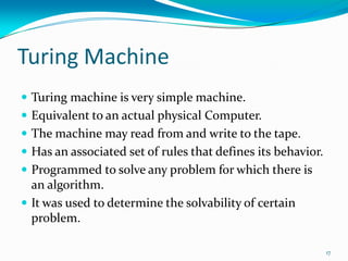 Turing Machine
 Turing machine is very simple machine.
 Equivalent to an actual physical Computer.
 The machine may read from and write to the tape.
 Has an associated set of rules that defines its behavior.
 Programmed to solve any problem for which there is
an algorithm.
 It was used to determine the solvability of certain
problem.
17
 