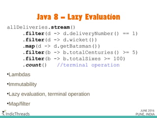 Java 8 – Lazy Evaluation
allDeliveries.stream()
.filter(d -> d.deliveryNumber() == 1)
.filter(d -> d.wicket())
.map(d -> d.getBatsman())
.filter(b -> b.totalCenturies() >= 5)
.filter(b -> b.totalSixes >= 100)
.count() //terminal operation
•Lambdas
•Immutability
•Lazy evaluation, terminal operation
•Map/filter
 