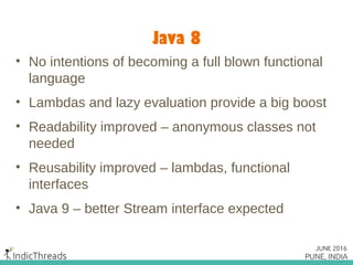 Java 8
• No intentions of becoming a full blown functional
language
• Lambdas and lazy evaluation provide a big boost
• Readability improved – anonymous classes not
needed
• Reusability improved – lambdas, functional
interfaces
• Java 9 – better Stream interface expected
 