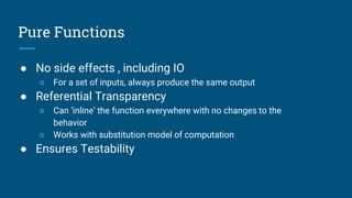 Pure Functions
● No side effects , including IO
○ For a set of inputs, always produce the same output
● Referential Transparency
○ Can ‘inline’ the function everywhere with no changes to the
behavior
○ Works with substitution model of computation
● Ensures Testability
 