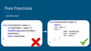 Pure Functions
..and this too?
func increment(int value ) {
int newValue = value +1;
localStorage.put(“curValue”,
newValue);
return newValue;
}
func increment(int value ) {
return {
“val” : value +1,
“task” : {
“task” : localStorage,
“key” : “curValue”,
“val” : value+1
}
};
}
 