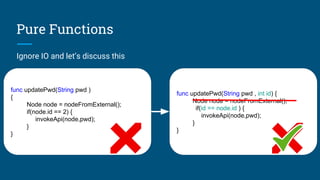 Pure Functions
Ignore IO and let’s discuss this
func updatePwd(String pwd )
{
Node node = nodeFromExternal();
if(node.id == 2) {
invokeApi(node,pwd);
}
}
func updatePwd(String pwd , int id) {
Node node = nodeFromExternal();
if(id == node.id ) {
invokeApi(node,pwd);
}
}
 