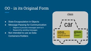 OO - in its Original Form
● State Encapsulation in Objects
● Message Passing for Communication
○ Objects to process messages sent to it
○ Respond by sending messages
● Not intended to use as Data
Containers/Holders
 