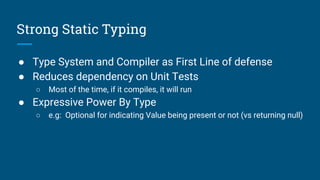 Strong Static Typing
● Type System and Compiler as First Line of defense
● Reduces dependency on Unit Tests
○ Most of the time, if it compiles, it will run
● Expressive Power By Type
○ e.g: Optional for indicating Value being present or not (vs returning null)
 