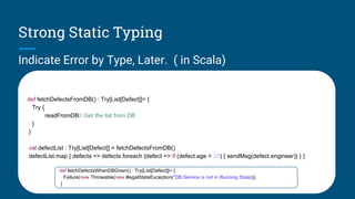 Strong Static Typing
Indicate Error by Type, Later. ( in Scala)
def fetchDefectsFromDB() : Try[List[Defect]]= {
Try {
readFromDB// Get the list from DB
}
}
val defectList : Try[List[Defect]] = fetchDefectsFromDB()
defectList.map { defects => defects.foreach {defect => if (defect.age > 28) { sendMsg(defect.engineer)} } }
def fetchDefectsWhenDBDown() : Try[List[Defect]]= {
Failure(new Throwable(new IllegalStateException("DB Service is not in Running State)))
}
 