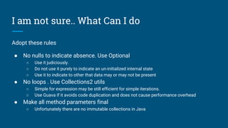 I am not sure.. What Can I do
Adopt these rules
● No nulls to indicate absence. Use Optional
○ Use it judiciously.
○ Do not use it purely to indicate an un-initialized internal state
○ Use it to indicate to other that data may or may not be present
● No loops . Use Collections2 utils
○ Simple for expression may be still efficient for simple iterations.
○ Use Guava if it avoids code duplication and does not cause performance overhead
● Make all method parameters final
○ Unfortunately there are no immutable collections in Java
 