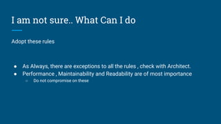 I am not sure.. What Can I do
Adopt these rules
● As Always, there are exceptions to all the rules , check with Architect.
● Performance , Maintainability and Readability are of most importance
○ Do not compromise on these
 