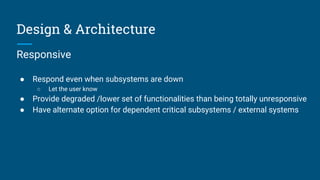 Design & Architecture
Responsive
● Respond even when subsystems are down
○ Let the user know
● Provide degraded /lower set of functionalities than being totally unresponsive
● Have alternate option for dependent critical subsystems / external systems
 