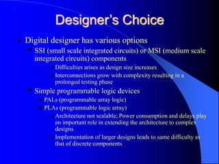 Designer’s Choice
 Digital designer has various options
 SSI (small scale integrated circuits) or MSI (medium scale
integrated circuits) components
 Difficulties arises as design size increases
 Interconnections grow with complexity resulting in a
prolonged testing phase
 Simple programmable logic devices
 PALs (programmable array logic)
 PLAs (programmable logic array)
 Architecture not scalable; Power consumption and delays play
an important role in extending the architecture to complex
designs
 Implementation of larger designs leads to same difficulty as
that of discrete components
 