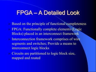 FPGA – A Detailed Look
 Based on the principle of functional completeness
 FPGA: Functionally complete elements (Logic
Blocks) placed in an interconnect framework
 Interconnection framework comprises of wire
segments and switches; Provide a means to
interconnect logic blocks
 Circuits are partitioned to logic block size,
mapped and routed
 