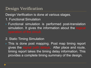 Design Verification
Design Verification is done at various stages.
1. Functional Simulation
 Functional simulation is performed post-translation
simulation. It gives the information about the logical
operation of the circuit.
2. Static Timing Simulation
 This is done post mapping. Post map timing report
gives the signal path delays. After place and route,
timing report takes the timing delay information. This
provides a complete timing summary of the design.
 
