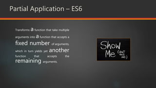 Partial Application – ES6
Transforms a function that take multiple
arguments into afunction that accepts a
fixed number of arguments,
which in turn yields yet another
function that accepts the
remaining arguments.
 