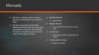 Monads
 Monad is a design pattern used to
describe computations as a series of
steps.
 Monads wrap types giving them
additional behavior like the automatic
propagation of empty value (Maybe
monad) or simplifying asynchronous
code (Continuation monad).
 Identity Monad
 Wraps Itself
 Maybe Monad
 It can represent the absence of any
value
 List Monad
 Represents a lazily computed list of
values
 Continuation monad
 Binds the context
 