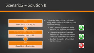 Scenario2 – Solution B
 Create one method that processes
every transformation (1 iteration for n
transformations)
 Final Collection is produced in one
iteration. This improves performance
 Lowers the application’s memory
footprint as it doesn’t create interim
collections for every transformation
 Sacrifices Reusability (of individual
transformations)
END
Output List -> Interim List1
Transformation1 (Filter Odds + Square)
Interim List1 -> [1, 9, 25]
START
Input List -> [1, 2, 3, 4, 5]
 