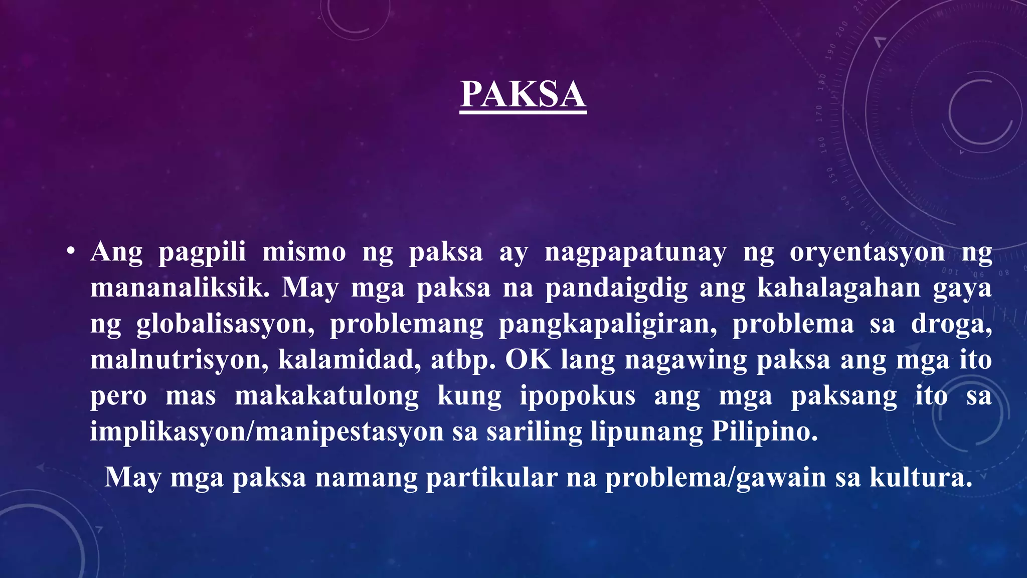 PAKSA
• Ang pagpili mismo ng paksa ay nagpapatunay ng oryentasyon ng
mananaliksik. May mga paksa na pandaigdig ang kahalagahan gaya
ng globalisasyon, problemang pangkapaligiran, problema sa droga,
malnutrisyon, kalamidad, atbp. OK lang nagawing paksa ang mga ito
pero mas makakatulong kung ipopokus ang mga paksang ito sa
implikasyon/manipestasyon sa sariling lipunang Pilipino.
May mga paksa namang partikular na problema/gawain sa kultura.
 