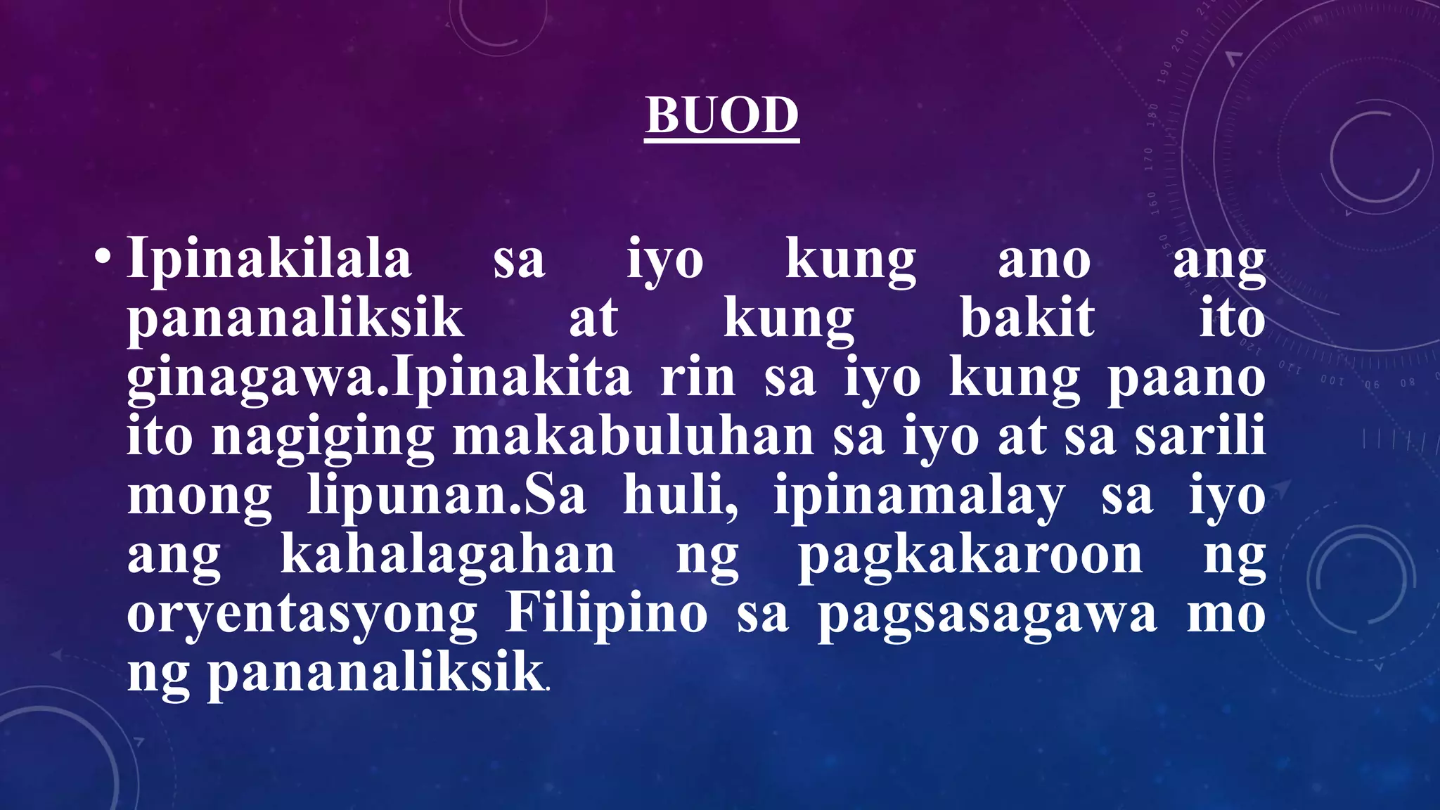 BUOD
• Ipinakilala sa iyo kung ano ang
pananaliksik at kung bakit ito
ginagawa.Ipinakita rin sa iyo kung paano
ito nagiging makabuluhan sa iyo at sa sarili
mong lipunan.Sa huli, ipinamalay sa iyo
ang kahalagahan ng pagkakaroon ng
oryentasyong Filipino sa pagsasagawa mo
ng pananaliksik.
 