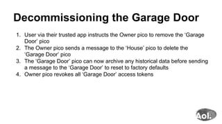 Decommissioning the Garage Door
1.  User via their trusted app instructs the Owner pico to remove the ‘Garage
Door’ pico
2.  The Owner pico sends a message to the ‘House’ pico to delete the
‘Garage Door’ pico
3.  The ‘Garage Door’ pico can now archive any historical data before sending
a message to the ‘Garage Door’ to reset to factory defaults
4.  Owner pico revokes all ‘Garage Door’ access tokens
 