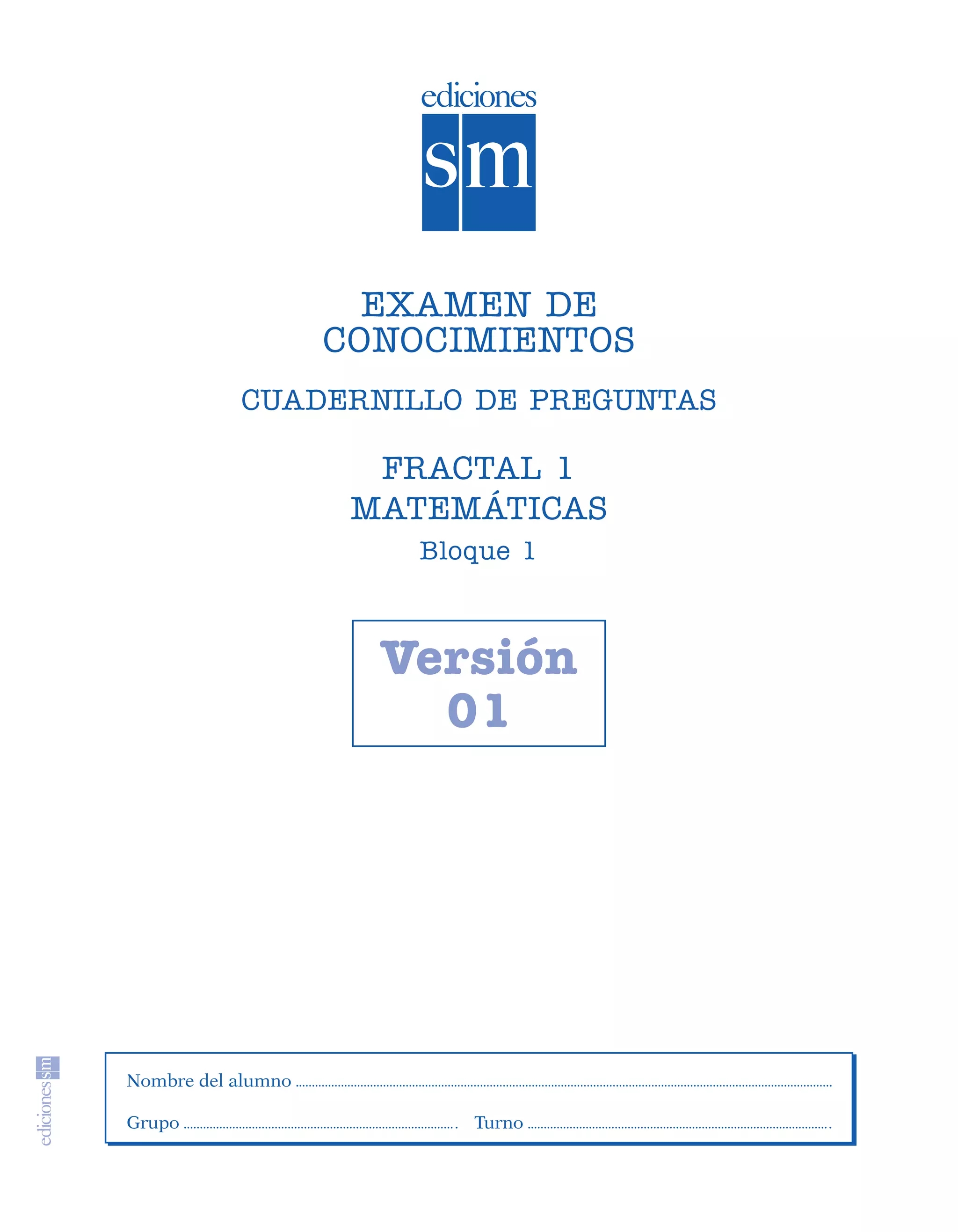 EXAMEN DE
                                       CONOCIMIENTOS
                              CUADERNILLO DE PREGUNTAS

                                         FRACTAL 1
                                        MATEMÁTICAS
                                           Bloque 1



                                         Versión
                                           01




                   Nombre del alumno

                   Grupo                      Turno




SGUMAT1-EXA-070806.indd 5                                8/7/07 3:08:45 PM
 