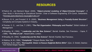 Monday, December 19, 2016
RESOURCES
Pedroni M., and Bertrand Meyer (2009). “Object-oriented modeling of Object-Oriented Concepts”, ‘A
Case Study in Structuring an Educational Domain’, Chair of Software Engineering, ETH Zurich, Switzerland.
<fmichela.pedroni|bertrand.meyerg@inf.ethz.ch>
Slocum, R. K., and Frondorf, D. S. (2000). “Business Management Using a Fractally-Scaled Structure”,
Complexity and Complex Systems in Industry,
Thomas, C. C., and Coe, T. (1991). “The Flat Organisation: Philosophy and Practice”, British Institute of
Management
Wheatley, M. (1994). “ Leadership and the New Science”, Berrett- Koehler, San Francisco. - Capra, F.
(1996). “The Web of Life”, HarperCollins, London.
Wheatley, M. (1994). “Leadership and the New Science”, Berrett- Koehler, San Francisco.
Waldrop, M. M. (1994). “Complexity”, Penguin Books, New York.
Waldrop, M. M. (1997), “Karmaşıklık: Düzen ve Kaosun Eşiğinde Beliren Bilim”, (Çev.: Z. Dicleli), İstanbul.
Türk Henkel Dergisi Yayınları.
FRACTAL ORGANIZATIONS PART II - OBJECT BASED COMPLEXITY MANAGEMENT
 