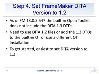 Step 4. Set FrameMaker DITA
Version to 1.2
• As of FM 13.0.5.547 the built-in Open Toolkit
does not include the DITA 1.3 DTDs
• Need to use DITA 1.2 files or add the 1.3 DTDs
to the built-in OT or use a different OT
installation
• To get started, easiest to set DITA version to
1.2
Adobe DITA World 201618
 