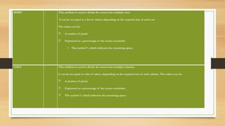ROWS : This attribute is used to divide the screen into multiple rows.
It can be set equal to a list of values, depending on the required size of each row.
The values can be:
 A number of pixels
 Expressed as a percentage of the screen resolution
• The symbol *, which indicates the remaining space.
COLS : This attribute is used to divide the screen into multiple columns.
It can be set equal to a list of values, depending on the required size of each column. The values can be:
 A number of pixels
 Expressed as a percentage of the screen resolution
 The symbol *, which indicates the remaining space.
 
