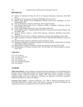 284 Computer Science & Information Technology (CS & IT)
REFERENCES
[1] Godinez, M. Eberhard, H. Klaus, K. The Art of Enterprise Information Architecture, 2010, IBM
Press.
[2] NietoBernal W. LunaAmaya C, Framework MADAKEI, 2014, ickse, 2014
[3] Burlton, Roger. Business Process Management: Profiting From Process. Indianapolis, IN: Sams
Publishing May 2001.
[4] Chris, R. Introduction to Business Architecture, 2010, Cengage Learning.
[5] Carla Marques Pereira, Pedro Sousa, A Method to Define an Enterprise Architecture using the
Zachman Framework, 2004.
[6] Crosby, Philip. Quality without Tears. New York: McGraw-Hill, 1984.
[7] Frank Goethals Jacques VandenbulckeWilfriedLemahieu, Developing the Extended Enterprise with
the FADEE, 2004
[8] Gerald R. Khoury, Simeon J. Simoff, 2010, Enterprise Architecture Modelling Using Elastic
Metaphors.
[9] Jeanne, W. Peter, W, Davd, C. Enterprise Architecture as Strategy, Harvard Business Press, 2006
[10] MDG Technology For Zachman, Framework User Guide, Copyright 2007-2008 Sparx Systems Pty
Ltd
[11] The Open Group's approach to information systems architecture. Togaf.
[12] Model-based framework for planning, designing and implementing the Unified Profile for DoDAF
and MODAF (UPDM) architectures.
[13] William Hudson, Enterprise Information Architecture: Strategies for the Real World, 2003.
[14] FDI-Intelligence, FT Business Financial Times. The fDI report 2012 Global greenfield investment
trends, 2012
WEBLINKS
[15] www.sysml.org
[16] www.sparxsystem.com
[17] www.omg.org
[18] www.zachman.com
[19] www.opengroup.org/togaf/
[20] www.pmi.org
AUTHORS
Wilson Nieto Bernal is Systems Engineer and Specialist Software Engineering, Universidad Industrial de
Santander (UIS) Colombia, Master /Expert in Technology Management, Master of Computer and PhD in
Computer Science, ULPGC-Las Palmas GC. (Spain), 2007, with extensive experience in project
management R&D in the area of Information Technology and Applications, Knowledge management
Organizational Models for software development.
Carmenza Luna Amaya: is Industrial Engineering, and a PhD in Industrial Engineering from the
Universidad Politecnica de Valencia, Spain, with extensive experience in research, development and
organizational innovation, currently teaches at the University of the North.
 