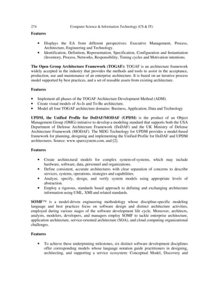 274 Computer Science & Information Technology (CS & IT)
Features
• Displays the EA from different perspectives: Executive Management, Process,
Architecture, Engineering and Technology.
• Identification, Definition, Representation, Specification, Configuration and Instantiation
(Inventory, Process, Networks, Responsibility, Timing cycles and Motivation intentions.
The Open Group Architecture Framework (TOGAF): TOGAF is an architecture framework
widely accepted in the industry that provides the methods and tools to assist in the acceptance,
production, use and maintenance of an enterprise architecture. It is based on an iterative process
model supported by best practices, and a set of reusable assets from existing architecture.
Features
• Implement all phases of the TOGAF Architecture Development Method (ADM).
• Create visual models of As-Is and To-Be architecture.
• Model all four TOGAF architecture domains: Business, Application, Data and Technology
UPDM, the Unified Profile for DoDAF/MODAF (UPDM) is the product of an Object
Management Group (OMG) initiative to develop a modeling standard that supports both the USA
Department of Defense Architecture Framework (DoDAF) and the UK Ministry of Defense
Architecture Framework (MODAF). The MDG Technology for UPDM provides a model-based
framework for planning, designing and implementing the Unified Profile for DoDAF and UPDM
architectures. Source: www.sparxsystem.com, and [2].
Features
• Create architectural models for complex system-of-systems, which may include
hardware, software, data, personnel and organizations.
• Define consistent, accurate architectures with clear separation of concerns to describe
services, systems, operations, strategies and capabilities.
• Analyze, specify, design, and verify system models using appropriate levels of
abstraction.
• Employ a rigorous, standards based approach to defining and exchanging architecture
information using UML, XMI and related standards.
SOMF™ is a model-driven engineering methodology whose discipline-specific modeling
language and best practices focus on software design and distinct architecture activities,
employed during various stages of the software development life cycle. Moreover, architects,
analysts, modelers, developers, and managers employ SOMF to tackle enterprise architecture,
application architecture, service-oriented architecture (SOA), and cloud computing organizational
challenges.
Features
• To achieve these underpinning milestones, six distinct software development disciplines
offer corresponding models whose language notation guide practitioners in designing,
architecting, and supporting a service ecosystem: Conceptual Model, Discovery and
 