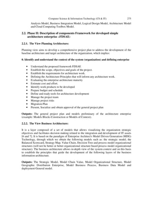 Computer Science & Information Technology (CS & IT) 275
Analysis Model, Business Integration Model, Logical Design Model, Architecture Model
and Cloud Computing Toolbox Model.
2.2. Phase II: Description of components Framework for developed simple
architecture enterprise –FDSAE-
2.2.1. The View Planning Architecture:
Planning view aims to develop a comprehensive project plan to address the development of the
baseline architecture and target architecture of the organization, which implies:
0. Identify and understand the context of the system (organization) and defining enterprise
• Understand the proposed framework FDSAE
• Establish the scope, objectives and goals of the project.
• Establish the requirements for architecture work.
• Defining the Architecture Principles that will inform any architecture work.
• Evaluating the enterprise architecture maturity
• Estimate cost and effort.
• Identify work products to be developed
• Prepare budget and schedule
• Define and ready tools for architecture development
• Manage the project team
• Manage project risks
• Migration Plan
• Present, Socialize and obtain approval of the general project plan
Outputs: The general project plan and models preliminary of the architecture enterprise
(example: Models Blocks Construction or Models of Context).
2.2.2. The View Business Architecture:
It is a layer composed of a set of models that allows visualizing the organization strategic
objectives and facilitates decision making related to the integration and development of IT assets
[6 and 7]. It is based on the paradigm of Enterprise Architect's Model Driven Generation (MDG)
Technology, through which we obtain the following models such as: the strategic model, the
Balanced Scorecard, Strategy Map, Value Chain, Decision Tree and process model organizational
structures (will not be better or better organizational structure based process model organizational
structure). The business architecture allows in-depth view of the system context and on this basis
to establish the principles that guide the development of the following layers of the business
information architecture.
Outputs: The Strategic Model, Model Chain Value, Model Organizational Structure, Model
Geographic Distribution Enterprise, Model Business Process, Business Data Model and
deployment General model.
 