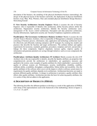 278 Computer Science & Information Technology (CS & IT)
description of the business, the modeling of the physical distribution business (networking), the
design of the physical layout of the business (network), the deployment of physical distribution
business (Lan, Man, Wan, Wireless, Pan) and extended physical distribution Design Business-
Networking Extend-
F: View Security Architecture: Security Engineer: Mainly it assumes the role of Security
Engineer, who is responsible of Identify risks architecture, define Security policies define the
architecture, Organization security architecture, Identify the Security architecture users,
management of the Access control architecture, Encryption and data protection architecture,
Security Infrastructure, Application security and Security Compliance regulations architecture.
Parallel phase: The Governance Architecture: Business Architect: Mainly it assumes the role
of Lider Team or Business Architect, who is responsible of Management a enterprise architecture
consisting of business process, information, data, application and technology architecture layers
for effectively and efficiently realizing enterprise and IT strategies by creating key models and
practices that describe the baseline and target architectures. The architect defines and applies
requirements for taxonomy, standards, guidelines, procedures, templates and tools, and provides a
linkage for these components. Improve alignment, increase agility, improve quality of
information and generate potential cost savings through initiatives such as re-use components the
architecture.
Parallel phase: Attributes Quality Architecture: IT Architect: Mainly assumes the role of IT
Architect who is the one responsible to identify, describe the Quality attributes are properties that
comprehensively provide the architecture to stakeholders, are quantitative measures and
qualitative the system, some examples of quality attributes by which stakeholder’s assessment the
quality of software systems are: Performance, security, modifiability, reliability, usability,
calibrates ability, availability, throughput, configurability, Subset ability and reusability. Also the
quality attributes of the software allow you to set the degree to which a software system meets its
requirements for quality attributes depends on its architecture. Architectural decisions are made to
promote different quality attributes. A change in architecture to promote a quality attribute often
affects other quality attributes. Architecture provides the basis for achieving quality attributes, but
it is useless if they did not adhere to the application.
4. DESCRIPTION OF PRODUCTS (FDSAE)
The following describes the different products to develop as a result of the application of FDSEA
well: Some of the representations used in the framework of the methodology shown in figures 2,
3, 4, 5, 6, 7, 8, and 9.
 