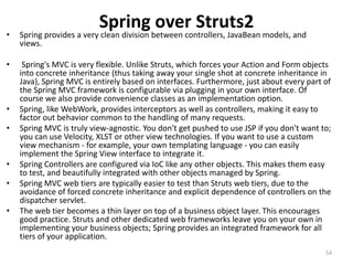 Spring over Struts2
• Spring provides a very clean division between controllers, JavaBean models, and
views.
• Spring's MVC is very flexible. Unlike Struts, which forces your Action and Form objects
into concrete inheritance (thus taking away your single shot at concrete inheritance in
Java), Spring MVC is entirely based on interfaces. Furthermore, just about every part of
the Spring MVC framework is configurable via plugging in your own interface. Of
course we also provide convenience classes as an implementation option.
• Spring, like WebWork, provides interceptors as well as controllers, making it easy to
factor out behavior common to the handling of many requests.
• Spring MVC is truly view-agnostic. You don't get pushed to use JSP if you don't want to;
you can use Velocity, XLST or other view technologies. If you want to use a custom
view mechanism - for example, your own templating language - you can easily
implement the Spring View interface to integrate it.
• Spring Controllers are configured via IoC like any other objects. This makes them easy
to test, and beautifully integrated with other objects managed by Spring.
• Spring MVC web tiers are typically easier to test than Struts web tiers, due to the
avoidance of forced concrete inheritance and explicit dependence of controllers on the
dispatcher servlet.
• The web tier becomes a thin layer on top of a business object layer. This encourages
good practice. Struts and other dedicated web frameworks leave you on your own in
implementing your business objects; Spring provides an integrated framework for all
tiers of your application.
54
 