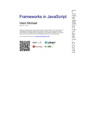 Frameworks in JavaScript
Haim Michael
May 23th
, 2014
All logos, trademarks and brand names used in this presentation, such as the logos of
jQueryMobile, AngularJS, MooTools and Node.js, belong to their respective owners.
Haim Michael and LifeMichael are independent and not related, affiliated or connected
with any of the companies and the technologies mentioned in this presentation.
You can watch the video clip at http://youtu.be/N7IvFtYJr4Y.
LifeMichael.com
 