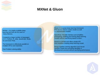MXNet & Gluon
MXNet – It is highly scalable deep
learning tool that can be used on
many devices.
It supports a large number of languages
( C++, Python, R, Julia, JavaScript, Scala,
Go and even Perl).
The framework is effectively parallel on
multiple GPUs and machines.
Fast Problem solving ability.
Gluon- It s a great deep learning framework
that can be used to create simple as well
as sophisticated models.
Specificity- Flexible interface and simplifies
prototyping, building and training deep learning
models without sacrificing speed to learn.
Based on MXNet and offers simple API
that simplifies creating deep learning model.
Brings together training algorithm and neural
network model thus providing flexibility in
development process without sacrifying performance.
 