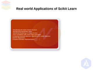 Real world Applications of Scikit Learn
Visualizaing the stock market structure
Recognizing handwritten digits
Hierarchial clustering on image of coins
Face Completion with multi-output estimators
Comparing anamoly detection algorithms for outlier detection
Isotonic Regression
Compact Estimator Representation
 