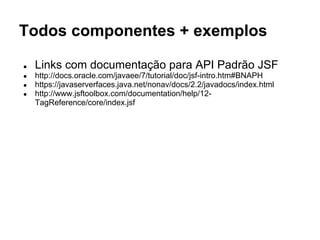 Todos componentes + exemplos 
● Links com documentação para API Padrão JSF 
● http://docs.oracle.com/javaee/7/tutorial/doc/jsf-intro.htm#BNAPH 
● https://javaserverfaces.java.net/nonav/docs/2.2/javadocs/index.html 
● http://www.jsftoolbox.com/documentation/help/12- 
TagReference/core/index.jsf 
 